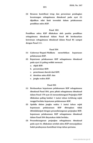 2016, No. 547
121
(4) Besaran kontribusi tetap dan persentase pembagian
keuntungan sebagaimana dimaksud pada ayat (1)
dijadikan nilai limit terendah dalam pelaksanaan
pemilihan mitra KSP.
Pasal 203
Pemilihan mitra KSP dilakukan oleh panitia pemilihan
sebagaimana dimaksud dalam Pasal 86 berdasarkan
ketentuan sebagaimana dimaksud dalam Pasal 85 sampai
dengan Pasal 111.
Pasal 204
(1) Gubernur/Bupati/Walikota menerbitkan keputusan
pelaksanaan KSP.
(2) Keputusan pelaksanaan KSP sebagaimana dimaksud
pada ayat (1) paling sedikit memuat:
a. objek KSP;
b. peruntukan KSP;
c. penerimaan daerah dari KSP;
d. identitas mitra KSP; dan
e. jangka waktu KSP.
Pasal 205
(1) Berdasarkan keputusan pelaksanaan KSP sebagaimana
dimaksud Pasal 204, para pihak sebagaimana dimaksud
dalam Pasal 179 ayat (1) menandatangani Perjanjian KSP
dilakukan paling lambat 1 (satu) tahun terhitung sejak
tanggal berlaku keputusan pelaksanaan KSP.
(2) Apabila dalam jangka waktu 1 (satu) tahun sejak
keputusan pelaksanaan KSP ditetapkan tidak
ditindaklanjuti dengan penandatanganan perjanjian KSP,
keputusan pelaksanaan KSP sebagaimana dimaksud
dalam Pasal 204 dinyatakan tidak berlaku.
(3) Penandatanganan perjanjian sebagaimana dimaksud
pada ayat (1), dilakukan setelah mitra KSP menunjukkan
bukti pembayaran kontribusi tetap tahun pertama.
www.peraturan.go.id
 