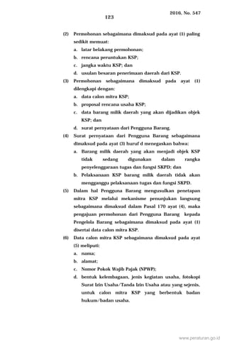 2016, No. 547
123
(2) Permohonan sebagaimana dimaksud pada ayat (1) paling
sedikit memuat:
a. latar belakang permohonan;
b. rencana peruntukan KSP;
c. jangka waktu KSP; dan
d. usulan besaran penerimaan daerah dari KSP.
(3) Permohonan sebagaimana dimaksud pada ayat (1)
dilengkapi dengan:
a. data calon mitra KSP;
b. proposal rencana usaha KSP;
c. data barang milik daerah yang akan dijadikan objek
KSP; dan
d. surat pernyataan dari Pengguna Barang.
(4) Surat pernyataan dari Pengguna Barang sebagaimana
dimaksud pada ayat (3) huruf d menegaskan bahwa:
a. Barang milik daerah yang akan menjadi objek KSP
tidak sedang digunakan dalam rangka
penyelenggaraan tugas dan fungsi SKPD; dan
b. Pelaksanaan KSP barang milik daerah tidak akan
mengganggu pelaksanaan tugas dan fungsi SKPD.
(5) Dalam hal Pengguna Barang mengusulkan penetapan
mitra KSP melalui mekanisme penunjukan langsung
sebagaimana dimaksud dalam Pasal 170 ayat (4), maka
pengajuan permohonan dari Pengguna Barang kepada
Pengelola Barang sebagaimana dimaksud pada ayat (1)
disertai data calon mitra KSP.
(6) Data calon mitra KSP sebagaimana dimaksud pada ayat
(5) meliputi:
a. nama;
b. alamat;
c. Nomor Pokok Wajib Pajak (NPWP);
d. bentuk kelembagaan, jenis kegiatan usaha, fotokopi
Surat Izin Usaha/Tanda Izin Usaha atau yang sejenis,
untuk calon mitra KSP yang berbentuk badan
hukum/badan usaha.
www.peraturan.go.id
 