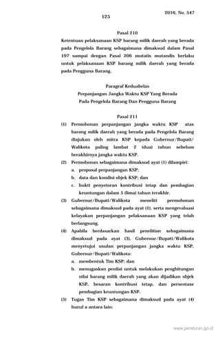 2016, No. 547
125
Pasal 210
Ketentuan pelaksanaan KSP barang milik daerah yang berada
pada Pengelola Barang sebagaimana dimaksud dalam Pasal
197 sampai dengan Pasal 206 mutatis mutandis berlaku
untuk pelaksanaan KSP barang milik daerah yang berada
pada Pengguna Barang.
Paragraf Keduabelas
Perpanjangan Jangka Waktu KSP Yang Berada
Pada Pengelola Barang Dan Pengguna Barang
Pasal 211
(1) Permohonan perpanjangan jangka waktu KSP atas
barang milik daerah yang berada pada Pengelola Barang
diajukan oleh mitra KSP kepada Gubernur/Bupati/
Walikota paling lambat 2 (dua) tahun sebelum
berakhirnya jangka waktu KSP.
(2) Permohonan sebagaimana dimaksud ayat (1) dilampiri:
a. proposal perpanjangan KSP;
b. data dan kondisi objek KSP; dan
c. bukti penyetoran kontribusi tetap dan pembagian
keuntungan dalam 5 (lima) tahun terakhir.
(3) Gubernur/Bupati/Walikota meneliti permohonan
sebagaimana dimaksud pada ayat (1), serta mengevaluasi
kelayakan perpanjangan pelaksanaan KSP yang telah
berlangsung.
(4) Apabila berdasarkan hasil penelitian sebagaimana
dimaksud pada ayat (3), Gubernur/Bupati/Walikota
menyetujui usulan perpanjangan jangka waktu KSP,
Gubernur/Bupati/Walikota:
a. membentuk Tim KSP; dan
b. menugaskan penilai untuk melakukan penghitungan
nilai barang milik daerah yang akan dijadikan objek
KSP, besaran kontribusi tetap, dan persentase
pembagian keuntungan KSP.
(5) Tugas Tim KSP sebagaimana dimaksud pada ayat (4)
huruf a antara lain:
www.peraturan.go.id
 