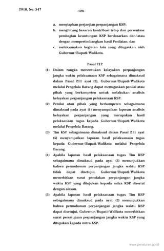 2016, No. 547 -126-
a. menyiapkan perjanjian perpanjangan KSP;
b. menghitung besaran kontribusi tetap dan persentase
pembagian keuntungan KSP berdasarkan dan/atau
dengan mempertimbangkan hasil Penilaian; dan
c. melaksanakan kegiatan lain yang ditugaskan oleh
Gubernur/Bupati/Walikota.
Pasal 212
(1) Dalam rangka menentukan kelayakan perpanjangan
jangka waktu pelaksanaan KSP sebagaimana dimaksud
dalam Pasal 211 ayat (3), Gubernur/Bupati/Walikota
melalui Pengelola Barang dapat menugaskan penilai atau
pihak yang berkompeten untuk melakukan analisis
kelayakan perpanjangan pelaksanaan KSP.
(2) Penilai atau pihak yang berkompeten sebagaimana
dimaksud pada ayat (1) menyampaikan laporan analisis
kelayakan perpanjangan yang merupakan hasil
pelaksanaan tugas kepada Gubernur/Bupati/Walikota
melalui Pengelola Barang.
(3) Tim KSP sebagaimana dimaksud dalam Pasal 211 ayat
(5) menyampaikan laporan hasil pelaksanaan tugas
kepada Gubernur/Bupati/Walikota melalui Pengelola
Barang.
(4) Apabila laporan hasil pelaksanaan tugas Tim KSP
sebagaimana dimaksud pada ayat (3) menunjukkan
bahwa permohonan perpanjangan jangka waktu KSP
tidak dapat disetujui, Gubernur/Bupati/Walikota
menerbitkan surat penolakan perpanjangan jangka
waktu KSP yang ditujukan kepada mitra KSP disertai
dengan alasan.
(5) Apabila laporan hasil pelaksanaan tugas Tim KSP
sebagaimana dimaksud pada ayat (3) menunjukkan
bahwa permohonan perpanjangan jangka waktu KSP
dapat disetujui, Gubernur/Bupati/Walikota menerbitkan
surat persetujuan perpanjangan jangka waktu KSP yang
ditujukan kepada mitra KSP.
www.peraturan.go.id
 