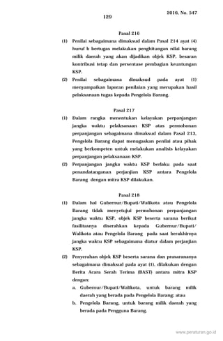 2016, No. 547
129
Pasal 216
(1) Penilai sebagaimana dimaksud dalam Pasal 214 ayat (4)
huruf b bertugas melakukan penghitungan nilai barang
milik daerah yang akan dijadikan objek KSP, besaran
kontribusi tetap dan persentase pembagian keuntungan
KSP.
(2) Penilai sebagaimana dimaksud pada ayat (1)
menyampaikan laporan penilaian yang merupakan hasil
pelaksanaan tugas kepada Pengelola Barang.
Pasal 217
(1) Dalam rangka menentukan kelayakan perpanjangan
jangka waktu pelaksanaan KSP atas permohonan
perpanjangan sebagaimana dimaksud dalam Pasal 213,
Pengelola Barang dapat menugaskan penilai atau pihak
yang berkompeten untuk melakukan analisis kelayakan
perpanjangan pelaksanaan KSP.
(2) Perpanjangan jangka waktu KSP berlaku pada saat
penandatanganan perjanjian KSP antara Pengelola
Barang dengan mitra KSP dilakukan.
Pasal 218
(1) Dalam hal Gubernur/Bupati/Walikota atau Pengelola
Barang tidak menyetujui permohonan perpanjangan
jangka waktu KSP, objek KSP beserta sarana berikut
fasilitasnya diserahkan kepada Gubernur/Bupati/
Walikota atau Pengelola Barang pada saat berakhirnya
jangka waktu KSP sebagaimana diatur dalam perjanjian
KSP.
(2) Penyerahan objek KSP beserta sarana dan prasarananya
sebagaimana dimaksud pada ayat (1), dilakukan dengan
Berita Acara Serah Terima (BAST) antara mitra KSP
dengan:
a. Gubernur/Bupati/Walikota, untuk barang milik
daerah yang berada pada Pengelola Barang; atau
b. Pengelola Barang, untuk barang milik daerah yang
berada pada Pengguna Barang.
www.peraturan.go.id
 