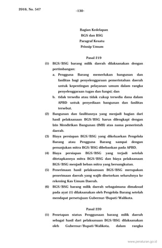 2016, No. 547 -130-
Bagian Kedelapan
BGS dan BSG
Paragraf Kesatu
Prinsip Umum
Pasal 219
(1) BGS/BSG barang milik daerah dilaksanakan dengan
pertimbangan:
a. Pengguna Barang memerlukan bangunan dan
fasilitas bagi penyelenggaraan pemerintahan daerah
untuk kepentingan pelayanan umum dalam rangka
penyelenggaraan tugas dan fungsi; dan
b. tidak tersedia atau tidak cukup tersedia dana dalam
APBD untuk penyediaan bangunan dan fasilitas
tersebut.
(2) Bangunan dan fasilitasnya yang menjadi bagian dari
hasil pelaksanaan BGS/BSG harus dilengkapi dengan
Izin Mendirikan Bangunan (IMB) atas nama pemerintah
daerah.
(3) Biaya persiapan BGS/BSG yang dikeluarkan Pengelola
Barang atau Pengguna Barang sampai dengan
penunjukan mitra BGS/BSG dibebankan pada APBD.
(4) Biaya persiapan BGS/BSG yang terjadi setelah
ditetapkannya mitra BGS/BSG dan biaya pelaksanaan
BGS/BSG menjadi beban mitra yang bersangkutan.
(5) Penerimaan hasil pelaksanaan BGS/BSG merupakan
penerimaan daerah yang wajib disetorkan seluruhnya ke
rekening Kas Umum Daerah.
(6) BGS/BSG barang milik daerah sebagaimana dimaksud
pada ayat (1) dilaksanakan oleh Pengelola Barang setelah
mendapat persetujuan Gubernur/Bupati/Walikota.
Pasal 220
(1) Penetapan status Penggunaan barang milik daerah
sebagai hasil dari pelaksanaan BGS/BSG dilaksanakan
oleh Gubernur/Bupati/Walikota, dalam rangka
www.peraturan.go.id
 