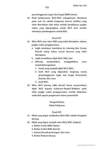 2016, No. 547
131
penyelenggaraan tugas dan fungsi SKPD terkait.
(2) Hasil pelaksanaan BGS/BSG sebagaimana dimaksud
pada ayat (1) adalah bangunan beserta fasilitas yang
telah diserahkan oleh mitra setelah berakhirnya jangka
waktu yang diperjanjikan untuk BGS atau setelah
selesainya pembangunan untuk BSG.
Pasal 221
(1) Mitra BGS atau mitra BSG yang telah ditetapkan, selama
jangka waktu pengoperasian:
a. wajib membayar kontribusi ke rekening Kas Umum
Daerah setiap tahun sesuai besaran yang telah
ditetapkan;
b. wajib memelihara objek BGS/BSG; dan
c. dilarang menjaminkan, menggadaikan, atau
memindahtangankan:
1. tanah yang menjadi objek BGS/BSG;
2. hasil BGS yang digunakan langsung untuk
penyelenggaraan tugas dan fungsi Pemerintah
Daerah; dan/atau
3. hasil BSG.
(2) Mitra BGS barang milik daerah harus menyerahkan
objek BGS kepada Gubernur/Bupati/Walikota pada
akhir jangka waktu pengoperasian, setelah dilakukan
audit oleh aparat pengawasan intern pemerintah.
Paragraf Kedua
Pihak Pelaksana
Pasal 222
(1) Pihak yang dapat melakukan BGS/BSG adalah Pengelola
Barang.
(2) Pihak yang dapat menjadi mitra BGS/BSG meliputi:
a. Badan Usaha Milik Negara;
b. Badan Usaha Milik Daerah;
c. Swasta kecuali perorangan; dan/atau
d. Badan Hukum lainnya.
www.peraturan.go.id
 