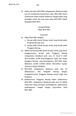 2016, No. 547 -132-
(3) Dalam hal mitra BGS/BSG sebagaimana dimaksud pada
ayat (2) membentuk konsorsium, mitra BGS/BSG harus
membentuk badan hukum Indonesia sebagai pihak yang
bertindak untuk dan atas nama mitra BGS/BSG dalam
perjanjian BGS/BSG.
Paragraf Ketiga
Objek BGS/BSG
Pasal 223
(1) Objek BGS/BSG meliputi:
a. barang milik daerah berupa tanah yang berada pada
Pengelola Barang; atau
b. barang milik daerah berupa tanah yang berada pada
Pengguna Barang.
(2) Dalam hal barang milik daerah berupa tanah yang status
penggunaannya berada pada Pengguna Barang
sebagaimana dimaksud pada ayat (1) huruf b telah
direncanakan untuk penyelenggaraan tugas dan fungsi
Pengguna Barang yang bersangkutan, BGS/BSG dapat
dilakukan setelah terlebih dahulu diserahkan kepada
Gubernur/Bupati/Walikota.
(3) BGS/BSG sebagaimana dimaksud pada ayat (2)
dilaksanakan oleh Pengelola Barang dengan
mengikutsertakan Pengguna Barang sesuai tugas dan
fungsinya.
(4) Keikutsertaan Pengguna Barang dalam pelaksanaan
BGS/BSG, sebagaimana dimaksud pada ayat (3) adalah
mulai dari tahap persiapan pembangunan, pelaksanaan
pembangunan sampai dengan penyerahan hasil
BGS/BSG.
www.peraturan.go.id
 