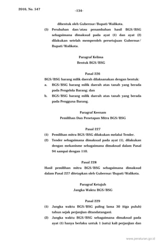2016, No. 547 -134-
dibentuk oleh Gubernur/Bupati/Walikota.
(5) Perubahan dan/atau penambahan hasil BGS/BSG
sebagaimana dimaksud pada ayat (1) dan ayat (2)
dilakukan setelah memperoleh persetujuan Gubernur/
Bupati/Walikota.
Paragraf Kelima
Bentuk BGS/BSG
Pasal 226
BGS/BSG barang milik daerah dilaksanakan dengan bentuk:
a. BGS/BSG barang milik daerah atas tanah yang berada
pada Pengelola Barang; dan
b. BGS/BSG barang milik daerah atas tanah yang berada
pada Pengguna Barang.
Paragraf Keenam
Pemilihan Dan Penetapan Mitra BGS/BSG
Pasal 227
(1) Pemilihan mitra BGS/BSG dilakukan melalui Tender.
(2) Tender sebagaimana dimaksud pada ayat (1), dilakukan
dengan mekanisme sebagaimana dimaksud dalam Pasal
94 sampai dengan 110.
Pasal 228
Hasil pemilihan mitra BGS/BSG sebagaimana dimaksud
dalam Pasal 227 ditetapkan oleh Gubernur/Bupati/Walikota.
Paragraf Ketujuh
Jangka Waktu BGS/BSG
Pasal 229
(1) Jangka waktu BGS/BSG paling lama 30 (tiga puluh)
tahun sejak perjanjian ditandatangani.
(2) Jangka waktu BGS/BSG sebagaimana dimaksud pada
ayat (1) hanya berlaku untuk 1 (satu) kali perjanjian dan
www.peraturan.go.id
 