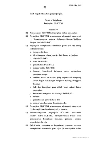 2016, No. 547
135
tidak dapat dilakukan perpanjangan.
Paragraf Kedelapan
Perjanjian BGS/BSG
Pasal 230
(1) Pelaksanaan BGS/BSG dituangkan dalam perjanjian.
(2) Perjanjian BGS/BSG sebagaimana dimaksud pada ayat
(1) ditandatangani antara Gubernur/Bupati/Walikota
dengan mitra BGS/BSG.
(3) Perjanjian sebagaimana dimaksud pada ayat (1) paling
sedikit memuat:
a. dasar perjanjian;
b. identitas para pihak yang terikat dalam perjanjian;
c. objek BGS/BSG;
d. hasil BGS/BSG;
e. peruntukan BGS/BSG;
f. jangka waktu BGS/BSG;
g. besaran kontribusi tahunan serta mekanisme
pembayarannya;
h. besaran hasil BGS/BSG yang digunakan langsung
untuk tugas dan fungsi Pengelola Barang/Pengguna
Barang;
i. hak dan kewajiban para pihak yang terikat dalam
perjanjian;
j. ketentuan mengenai berakhirnya BGS/BSG;
k. sanksi;
l. penyelesaian perselisihan; dan
m. persyaratan lain yang dianggap perlu.
(4) Perjanjian BGS/BSG sebagaimana dimaksud pada ayat
(3) dituangkan dalam bentuk Akta Notaris.
(5) Penandatanganan perjanjian BGS/BSG dilakukan
setelah mitra BGS/BSG menyampaikan bukti setor
pembayaran kontribusi tahunan pertama kepada
pemerintah daerah.
(6) Bukti setor pembayaran kontribusi tahunan pertama
sebagaimana dimaksud pada ayat (5) merupakan salah
www.peraturan.go.id
 