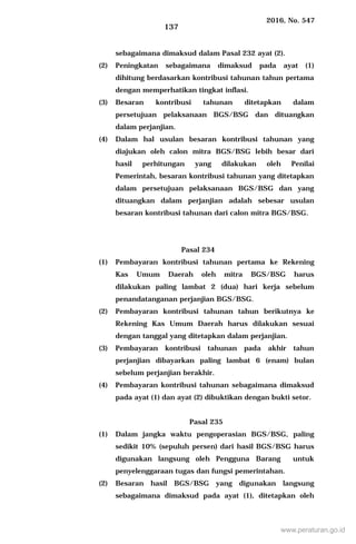2016, No. 547
137
sebagaimana dimaksud dalam Pasal 232 ayat (2).
(2) Peningkatan sebagaimana dimaksud pada ayat (1)
dihitung berdasarkan kontribusi tahunan tahun pertama
dengan memperhatikan tingkat inflasi.
(3) Besaran kontribusi tahunan ditetapkan dalam
persetujuan pelaksanaan BGS/BSG dan dituangkan
dalam perjanjian.
(4) Dalam hal usulan besaran kontribusi tahunan yang
diajukan oleh calon mitra BGS/BSG lebih besar dari
hasil perhitungan yang dilakukan oleh Penilai
Pemerintah, besaran kontribusi tahunan yang ditetapkan
dalam persetujuan pelaksanaan BGS/BSG dan yang
dituangkan dalam perjanjian adalah sebesar usulan
besaran kontribusi tahunan dari calon mitra BGS/BSG.
Pasal 234
(1) Pembayaran kontribusi tahunan pertama ke Rekening
Kas Umum Daerah oleh mitra BGS/BSG harus
dilakukan paling lambat 2 (dua) hari kerja sebelum
penandatanganan perjanjian BGS/BSG.
(2) Pembayaran kontribusi tahunan tahun berikutnya ke
Rekening Kas Umum Daerah harus dilakukan sesuai
dengan tanggal yang ditetapkan dalam perjanjian.
(3) Pembayaran kontribusi tahunan pada akhir tahun
perjanjian dibayarkan paling lambat 6 (enam) bulan
sebelum perjanjian berakhir.
(4) Pembayaran kontribusi tahunan sebagaimana dimaksud
pada ayat (1) dan ayat (2) dibuktikan dengan bukti setor.
Pasal 235
(1) Dalam jangka waktu pengoperasian BGS/BSG, paling
sedikit 10% (sepuluh persen) dari hasil BGS/BSG harus
digunakan langsung oleh Pengguna Barang untuk
penyelenggaraan tugas dan fungsi pemerintahan.
(2) Besaran hasil BGS/BSG yang digunakan langsung
sebagaimana dimaksud pada ayat (1), ditetapkan oleh
www.peraturan.go.id
 