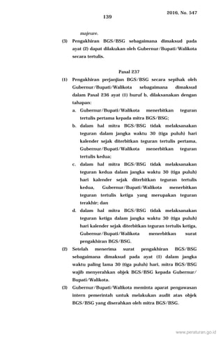 2016, No. 547
139
majeure.
(3) Pengakhiran BGS/BSG sebagaimana dimaksud pada
ayat (2) dapat dilakukan oleh Gubernur/Bupati/Walikota
secara tertulis.
Pasal 237
(1) Pengakhiran perjanjian BGS/BSG secara sepihak oleh
Gubernur/Bupati/Walikota sebagaimana dimaksud
dalam Pasal 236 ayat (1) huruf b, dilaksanakan dengan
tahapan:
a. Gubernur/Bupati/Walikota menerbitkan teguran
tertulis pertama kepada mitra BGS/BSG;
b. dalam hal mitra BGS/BSG tidak melaksanakan
teguran dalam jangka waktu 30 (tiga puluh) hari
kalender sejak diterbitkan teguran tertulis pertama,
Gubernur/Bupati/Walikota menerbitkan teguran
tertulis kedua;
c. dalam hal mitra BGS/BSG tidak melaksanakan
teguran kedua dalam jangka waktu 30 (tiga puluh)
hari kalender sejak diterbitkan teguran tertulis
kedua, Gubernur/Bupati/Walikota menerbitkan
teguran tertulis ketiga yang merupakan teguran
terakhir; dan
d. dalam hal mitra BGS/BSG tidak melaksanakan
teguran ketiga dalam jangka waktu 30 (tiga puluh)
hari kalender sejak diterbitkan teguran tertulis ketiga,
Gubernur/Bupati/Walikota menerbitkan surat
pengakhiran BGS/BSG.
(2) Setelah menerima surat pengakhiran BGS/BSG
sebagaimana dimaksud pada ayat (1) dalam jangka
waktu paling lama 30 (tiga puluh) hari, mitra BGS/BSG
wajib menyerahkan objek BGS/BSG kepada Gubernur/
Bupati/Walikota.
(3) Gubernur/Bupati/Walikota meminta aparat pengawasan
intern pemerintah untuk melakukan audit atas objek
BGS/BSG yang diserahkan oleh mitra BGS/BSG.
www.peraturan.go.id
 