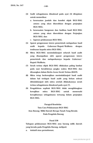 2016, No. 547 -140-
(4) Audit sebagaimana dimaksud pada ayat (3) ditujukan
untuk memeriksa:
a. kesesuaian jumlah dan kondisi objek BGS/BSG
antara yang akan diserahkan dengan perjanjian
BGS/BSG;
b. kesesuaian bangunan dan fasilitas hasil BGS/BSG
antara yang akan diserahkan dengan Perjanjian
BGS/BSG; dan
c. laporan pelaksanaan BGS/BSG.
(5) Aparat pengawasan intern pemerintah melaporkan hasil
audit kepada Gubernur/Bupati/Walikota dengan
tembusan kepada mitra BGS/BSG.
(6) Mitra BGS/BSG menindaklanjuti seluruh hasil audit
yang disampaikan oleh aparat pengawasan intern
pemerintah dan melaporkannya kepada Gubernur/
Bupati/Walikota.
(7) Serah terima objek BGS/BSG dilakukan paling lambat
pada saat berakhirnya jangka waktu BGS/BSG dan
dituangkan dalam Berita Acara Serah Terima (BAST).
(8) Mitra tetap berkewajiban menindaklanjuti hasil audit
dalam hal terdapat hasil audit yang belum selesai
ditindaklanjuti oleh mitra setelah dilakukannya serah
terima sebagaimana dimaksud pada ayat (7).
(9) Pengakhiran sepihak BGS/BSG tidak menghilangkan
kewajiban mitra BGS/BSG untuk memenuhi
kewajibannya sebagaimana tertuang dalam perjanjian
BGS/BSG.
Paragraf Kesebelas
Tata Cara Pelaksanaan BGS/BSG
Atas Barang Milik Daerah Berupa Tanah Yang Berada
Pada Pengelola Barang
Pasal 238
Tahapan pelaksanaan BGS/BSG atas barang milik daerah
yang berada pada Pengelola Barang, meliputi:
a. inisiatif atau permohonan;
www.peraturan.go.id
 