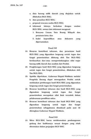 2016, No. 547 -142-
a. data barang milik daerah yang diajukan untuk
dilakukan BGS/BSG;
b. data pemohon BGS/BSG;
c. proposal rencana usaha BGS/BSG;
d. informasi lainnya berkaitan dengan usulan
BGS/BSG, antara lain informasi mengenai:
1. Rencana Umum Tata Ruang Wilayah dan
penataan kota; dan
2. bukti kepemilikan atau dokumen yang
dipersamakan.
Pasal 242
(1) Besaran kontribusi tahunan, dan persentase hasil
BGS/BSG yang digunakan langsung untuk tugas dan
fungsi pemerintahan dihitung oleh Tim BGS/BSG
berdasarkan dan/atau mempertimbangkan nilai wajar
barang milik daerah dan analisis dari Penilai.
(2) Penghitungan hasil BGS/BSG yang digunakan langsung
untuk tugas dan fungsi pemerintahan, dilakukan oleh
Tim BGS/BSG.
(3) Apabila diperlukan, Gubernur/Bupati/Walikota melalui
Pengelola Barang dapat menugaskan Penilai untuk
melakukan perhitungan hasil BGS/BSG yang digunakan
langsung untuk tugas dan fungsi pemerintahan.
(4) Besaran kontribusi tahunan dan hasil BGS/BSG yang
digunakan langsung untuk tugas dan fungsi
pemerintahan merupakan nilai limit terendah dalam
pelaksanaan pemilihan mitra.
(5) Besaran kontribusi tahunan dan hasil BGS/BSG yang
digunakan langsung untuk tugas dan fungsi
pemerintahan sebagaimana dimaksud pada ayat (4)
ditetapkan Gubernur/Bupati/Walikota.
Pasal 243
(1) Mitra BGS/BSG harus melaksanakan pembangunan
gedung dan fasilitasnya sesuai dengan yang telah
ditentukan dalam perjanjian BGS/BSG.
www.peraturan.go.id
 