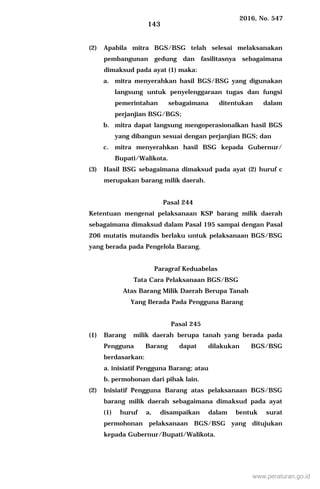 2016, No. 547
143
(2) Apabila mitra BGS/BSG telah selesai melaksanakan
pembangunan gedung dan fasilitasnya sebagaimana
dimaksud pada ayat (1) maka:
a. mitra menyerahkan hasil BGS/BSG yang digunakan
langsung untuk penyelenggaraan tugas dan fungsi
pemerintahan sebagaimana ditentukan dalam
perjanjian BSG/BGS;
b. mitra dapat langsung mengoperasionalkan hasil BGS
yang dibangun sesuai dengan perjanjian BGS; dan
c. mitra menyerahkan hasil BSG kepada Gubernur/
Bupati/Walikota.
(3) Hasil BSG sebagaimana dimaksud pada ayat (2) huruf c
merupakan barang milik daerah.
Pasal 244
Ketentuan mengenai pelaksanaan KSP barang milik daerah
sebagaimana dimaksud dalam Pasal 195 sampai dengan Pasal
206 mutatis mutandis berlaku untuk pelaksanaan BGS/BSG
yang berada pada Pengelola Barang.
Paragraf Keduabelas
Tata Cara Pelaksanaan BGS/BSG
Atas Barang Milik Daerah Berupa Tanah
Yang Berada Pada Pengguna Barang
Pasal 245
(1) Barang milik daerah berupa tanah yang berada pada
Pengguna Barang dapat dilakukan BGS/BSG
berdasarkan:
a. inisiatif Pengguna Barang; atau
b. permohonan dari pihak lain.
(2) Inisiatif Pengguna Barang atas pelaksanaan BGS/BSG
barang milik daerah sebagaimana dimaksud pada ayat
(1) huruf a, disampaikan dalam bentuk surat
permohonan pelaksanaan BGS/BSG yang ditujukan
kepada Gubernur/Bupati/Walikota.
www.peraturan.go.id
 