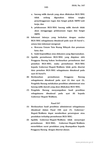 2016, No. 547
145
a. barang milik daerah yang akan dilakukan BGS/BSG
tidak sedang digunakan dalam rangka
penyelenggaraan tugas dan fungsi pokok SKPD/unit
kerja; dan
b. pelaksanaan BGS/BSG barang milik daerah tidak
akan mengganggu pelaksanaan tugas dan fungsi
SKPD.
(4) Informasi lainnya yang berkaitan dengan usulan
BGS/BSG sebagaimana dimaksud pada ayat (2) huruf e,
antara lain informasi mengenai:
a. Rencana Umum Tata Ruang Wilayah dan penataan
kota; dan
b. bukti kepemilikan atau dokumen yang dipersamakan.
(5) Apabila permohonan BGS/BSG yang diajukan oleh
Pengguna Barang bukan berdasarkan permohonan dari
pemohon BGS/BSG, maka permohonan BGS/BSG
kepada Gubernur/Bupati/Walikota tidak perlu disertai
data pemohon BGS/BSG sebagaimana dimaksud pada
ayat (2) huruf b.
(6) Berdasarkan permohonan Pengguna Barang
sebagaimana dimaksud pada ayat (1) dan ayat (5),
Pengelola Barang melakukan penelitian administrasi atas
barang milik daerah yang akan dilakukan BGS/BSG.
(7) Pengelola Barang menyampaikan hasil penelitian
sebagaimana dimaksud pada ayat (6) kepada
Gubernur/Bupati/Walikota.
Pasal 247
(1) Berdasarkan hasil penelitian administrasi sebagaimana
dimaksud dalam Pasal 246 ayat (7), Gubernur/
Bupati/Walikota dapat memberikan persetujuan atau
penolakan terhadap permohonan BGS/BSG.
(2) Apabila Gubernur/Bupati/Walikota tidak menyetujui
permohonan BGS/BSG, Gubernur/Bupati/Walikota
menerbitkan surat penolakan yang disampaikan kepada
Pengguna Barang dengan disertai alasan.
www.peraturan.go.id
 