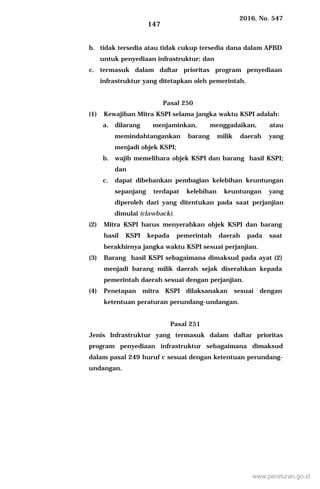 2016, No. 547
147
b. tidak tersedia atau tidak cukup tersedia dana dalam APBD
untuk penyediaan infrastruktur; dan
c. termasuk dalam daftar prioritas program penyediaan
infrastruktur yang ditetapkan oleh pemerintah.
Pasal 250
(1) Kewajiban Mitra KSPI selama jangka waktu KSPI adalah:
a. dilarang menjaminkan, menggadaikan, atau
memindahtangankan barang milik daerah yang
menjadi objek KSPI;
b. wajib memelihara objek KSPI dan barang hasil KSPI;
dan
c. dapat dibebankan pembagian kelebihan keuntungan
sepanjang terdapat kelebihan keuntungan yang
diperoleh dari yang ditentukan pada saat perjanjian
dimulai (clawback).
(2) Mitra KSPI harus menyerahkan objek KSPI dan barang
hasil KSPI kepada pemerintah daerah pada saat
berakhirnya jangka waktu KSPI sesuai perjanjian.
(3) Barang hasil KSPI sebagaimana dimaksud pada ayat (2)
menjadi barang milik daerah sejak diserahkan kepada
pemerintah daerah sesuai dengan perjanjian.
(4) Penetapan mitra KSPI dilaksanakan sesuai dengan
ketentuan peraturan perundang-undangan.
Pasal 251
Jenis Infrastruktur yang termasuk dalam daftar prioritas
program penyediaan infrastruktur sebagaimana dimaksud
dalam pasal 249 huruf c sesuai dengan ketentuan perundang-
undangan.
www.peraturan.go.id
 