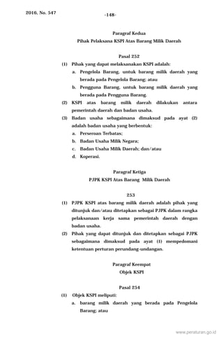 2016, No. 547 -148-
Paragraf Kedua
Pihak Pelaksana KSPI Atas Barang Milik Daerah
Pasal 252
(1) Pihak yang dapat melaksanakan KSPI adalah:
a. Pengelola Barang, untuk barang milik daerah yang
berada pada Pengelola Barang; atau
b. Pengguna Barang, untuk barang milik daerah yang
berada pada Pengguna Barang.
(2) KSPI atas barang milik daerah dilakukan antara
pemerintah daerah dan badan usaha.
(3) Badan usaha sebagaimana dimaksud pada ayat (2)
adalah badan usaha yang berbentuk:
a. Perseroan Terbatas;
b. Badan Usaha Milik Negara;
c. Badan Usaha Milik Daerah; dan/atau
d. Koperasi.
Paragraf Ketiga
PJPK KSPI Atas Barang Milik Daerah
253
(1) PJPK KSPI atas barang milik daerah adalah pihak yang
ditunjuk dan/atau ditetapkan sebagai PJPK dalam rangka
pelaksanaan kerja sama pemerintah daerah dengan
badan usaha.
(2) Pihak yang dapat ditunjuk dan ditetapkan sebagai PJPK
sebagaimana dimaksud pada ayat (1) mempedomani
ketentuan perturan perundang-undangan.
Paragraf Keempat
Objek KSPI
Pasal 254
(1) Objek KSPI meliputi:
a. barang milik daerah yang berada pada Pengelola
Barang; atau
www.peraturan.go.id
 