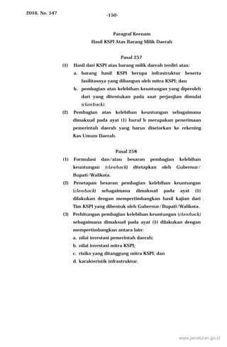 2016, No. 547 -150-
Paragraf Keenam
Hasil KSPI Atas Barang Milik Daerah
Pasal 257
(1) Hasil dari KSPI atas barang milik daerah terdiri atas:
a. barang hasil KSPI berupa infrastruktur beserta
fasilitasnya yang dibangun oleh mitra KSPI; dan
b. pembagian atas kelebihan keuntungan yang diperoleh
dari yang ditentukan pada saat perjanjian dimulai
(clawback).
(2) Pembagian atas kelebihan keuntungan sebagaimana
dimaksud pada ayat (1) huruf b merupakan penerimaan
pemerintah daerah yang harus disetorkan ke rekening
Kas Umum Daerah.
Pasal 258
(1) Formulasi dan/atau besaran pembagian kelebihan
keuntungan (clawback) ditetapkan oleh Gubernur/
Bupati/Walikota.
(2) Penetapan besaran pembagian kelebihan keuntungan
(clawback) sebagaimana dimaksud pada ayat (1)
dilakukan dengan mempertimbangkan hasil kajian dari
Tim KSPI yang dibentuk oleh Gubernur/Bupati/Walikota.
(3) Perhitungan pembagian kelebihan keuntungan (clawback)
sebagaimana dimaksud pada ayat (1) dilakukan dengan
mempertimbangkan antara lain:
a. nilai investasi pemerintah daerah;
b. nilai investasi mitra KSPI;
c. risiko yang ditanggung mitra KSPI; dan
d. karakteristik infrastruktur.
www.peraturan.go.id
 