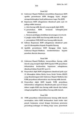 2016, No. 547
155
Pasal 267
(1) Gubernur/Bupati/Walikota menerbitkan Keputusan KSPI
apabila permohonan KSPI dianggap layak, dengan
mempertimbangkan hasil pelaksanaan tugas Tim KSPI.
(2) Keputusan KSPI sebagaimana dimaksud pada ayat (1)
paling sedikit memuat:
a. data barang milik daerah yang menjadi objek KSPI;
b. peruntukan KSPI, termasuk kelompok/jenis
infrastruktur;
c. besaran pembagian kelebihan keuntungan (clawback);
d. jangka waktu KSPI atas barang milik daerah; dan
e. penunjukan PJPK KSPI atas barang milik daerah.
(3) Salinan Keputusan KSPI sebagaimana dimaksud pada
ayat (2) disampaikan kepada Pengelola Barang.
(4) Apabilla permohonan KSPI dianggap tidak layak,
Gubernur/Bupati/Walikota memberitahukan kepada
pemohon disertai alasannya.
Pasal 268
(1) Gubernur/Bupati/Walikota menyerahkan barang milik
daerah yang menjadi objek KSPI kepada PJPK penyediaan
infrastruktur berdasarkan keputusan sebagaimana
dimaksud dalam Pasal 267 ayat (1).
(2) Penyerahan objek KSPI sebagaimana dimaksud pada ayat
(1) dituangkan dalam Berita Acara Serah Terima (BAST)
yang ditandatangani oleh Gubernur/Bupati/Walikota dan
PJPK penyediaan infrastruktur atas barang milik daerah.
(3) Penyerahan objek KSPI kepada PJPK penyediaan
infrastruktur sebagaimana dimaksud pada ayat (1) hanya
dalam rangka KSPI atas barang milik daerah dan bukan
sebagai pengalihan kepemilikan barang milik daerah.
Pasal 269
(1) PJPK penyediaan infrastrukturatas barang milik daerah
menetapkan mitra KSPI berdasarkan hasil tender dari
proyek kerjasama sesuai dengan ketentuan peraturan
perundang-undangan di bidang kerja sama pemerintah
www.peraturan.go.id
 