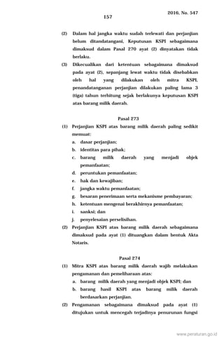 2016, No. 547
157
(2) Dalam hal jangka waktu sudah terlewati dan perjanjian
belum ditandatangani, Keputusan KSPI sebagaimana
dimaksud dalam Pasal 270 ayat (2) dinyatakan tidak
berlaku.
(3) Dikecualikan dari ketentuan sebagaimana dimaksud
pada ayat (2), sepanjang lewat waktu tidak disebabkan
oleh hal yang dilakukan oleh mitra KSPI,
penandatanganan perjanjian dilakukan paling lama 3
(tiga) tahun terhitung sejak berlakunya keputusan KSPI
atas barang milik daerah.
Pasal 273
(1) Perjanjian KSPI atas barang milik daerah paling sedikit
memuat:
a. dasar perjanjian;
b. identitas para pihak;
c. barang milik daerah yang menjadi objek
pemanfaatan;
d. peruntukan pemanfaatan;
e. hak dan kewajiban;
f. jangka waktu pemanfaatan;
g. besaran penerimaan serta mekanisme pembayaran;
h. ketentuan mengenai berakhirnya pemanfaatan;
i. sanksi; dan
j. penyelesaian perselisihan.
(2) Perjanjian KSPI atas barang milik daerah sebagaimana
dimaksud pada ayat (1) dituangkan dalam bentuk Akta
Notaris.
Pasal 274
(1) Mitra KSPI atas barang milik daerah wajib melakukan
pengamanan dan pemeliharaan atas:
a. barang milik daerah yang menjadi objek KSPI; dan
b. barang hasil KSPI atas barang milik daerah
berdasarkan perjanjian.
(2) Pengamanan sebagaimana dimaksud pada ayat (1)
ditujukan untuk mencegah terjadinya penurunan fungsi
www.peraturan.go.id
 