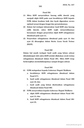 2016, No. 547
161
Pasal 281
(1) Mitra KSPI menyerahkan barang milik daerah yang
menjadi objek KSPI pada saat berakhirnya KSPI kepada
PJPK dalam keadaan baik dan layak digunakan secara
optimal sesuai dengan fungsi dan peruntukannya.
(2) Dalam hal terdapat infrastruktur hasil KSPI atas barang
milik daerah, mitra KSPI wajib menyerahkannya
bersamaan dengan penyerahan objek KSPI sebagaimana
dimaksud pada ayat (1).
(3) Penyerahan sebagaimana dimaksud pada ayat (1) dan
ayat (2) dituangkan dalam Berita Acara Serah Terima
(BAST).
Pasal 282
Dalam hal masih terdapat hasil audit yang belum selesai
ditindaklanjuti oleh mitra KSPI setelah dilakukan serah terima
sebagaimana dimaksud dalam Pasal 281, Mitra KSPI tetap
berkewajiban menindaklanjutinya sampai dengan selesai.
Pasal 283
(1) PJPK melaporkan kepada Gubernur/Bupati/Walikota:
a. berakhirnya KSPI sebagaimana dimaksud dalam
Pasal 277;
b. hasil audit sebagaimana dimaksud dalam Pasal 280
ayat (3); dan
c. hasil audit yang belum diselesaikan sebagaimana
dimaksud dalam Pasal 282.
(2) PJPK menyerahkan kepada Gubernur/Bupati/Walikota:
a. objek KSPI sebagaimana dimaksud dalam Pasal 281
ayat (1); dan
b. hasil KSPI sebagaimana dimaksud dalam Pasal 281
ayat (2).
www.peraturan.go.id
 