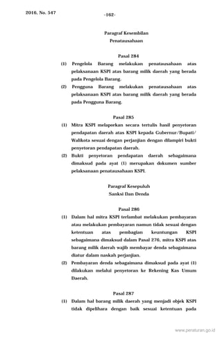 2016, No. 547 -162-
Paragraf Kesembilan
Penatausahaan
Pasal 284
(1) Pengelola Barang melakukan penatausahaan atas
pelaksanaan KSPI atas barang milik daerah yang berada
pada Pengelola Barang.
(2) Pengguna Barang melakukan penatausahaan atas
pelaksanaan KSPI atas barang milik daerah yang berada
pada Pengguna Barang.
Pasal 285
(1) Mitra KSPI melaporkan secara tertulis hasil penyetoran
pendapatan daerah atas KSPI kepada Gubernur/Bupati/
Walikota sesuai dengan perjanjian dengan dilampiri bukti
penyetoran pendapatan daerah.
(2) Bukti penyetoran pendapatan daerah sebagaimana
dimaksud pada ayat (1) merupakan dokumen sumber
pelaksanaan penatausahaan KSPI.
Paragraf Kesepuluh
Sanksi Dan Denda
Pasal 286
(1) Dalam hal mitra KSPI terlambat melakukan pembayaran
atau melakukan pembayaran namun tidak sesuai dengan
ketentuan atas pembagian keuntungan KSPI
sebagaimana dimaksud dalam Pasal 276, mitra KSPI atas
barang milik daerah wajib membayar denda sebagaimana
diatur dalam naskah perjanjian.
(2) Pembayaran denda sebagaimana dimaksud pada ayat (1)
dilakukan melalui penyetoran ke Rekening Kas Umum
Daerah.
Pasal 287
(1) Dalam hal barang milik daerah yang menjadi objek KSPI
tidak dipelihara dengan baik sesuai ketentuan pada
www.peraturan.go.id
 