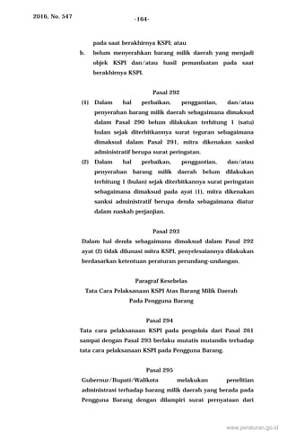 2016, No. 547 -164-
pada saat berakhirnya KSPI; atau
b. belum menyerahkan barang milik daerah yang menjadi
objek KSPI dan/atau hasil pemanfaatan pada saat
berakhirnya KSPI.
Pasal 292
(1) Dalam hal perbaikan, penggantian, dan/atau
penyerahan barang milik daerah sebagaimana dimaksud
dalam Pasal 290 belum dilakukan terhitung 1 (satu)
bulan sejak diterbitkannya surat teguran sebagaimana
dimaksud dalam Pasal 291, mitra dikenakan sanksi
administratif berupa surat peringatan.
(2) Dalam hal perbaikan, penggantian, dan/atau
penyerahan barang milik daerah belum dilakukan
terhitung 1 (bulan) sejak diterbitkannya surat peringatan
sebagaimana dimaksud pada ayat (1), mitra dikenakan
sanksi administratif berupa denda sebagaimana diatur
dalam naskah perjanjian.
Pasal 293
Dalam hal denda sebagaimana dimaksud dalam Pasal 292
ayat (2) tidak dilunasi mitra KSPI, penyelesaiannya dilakukan
berdasarkan ketentuan peraturan perundang-undangan.
Paragraf Kesebelas
Tata Cara Pelaksanaan KSPI Atas Barang Milik Daerah
Pada Pengguna Barang
Pasal 294
Tata cara pelaksanaan KSPI pada pengelola dari Pasal 261
sampai dengan Pasal 293 berlaku mutatis mutandis terhadap
tata cara pelaksanaan KSPI pada Pengguna Barang.
Pasal 295
Gubernur/Bupati/Walikota melakukan penelitian
administrasi terhadap barang milik daerah yang berada pada
Pengguna Barang dengan dilampiri surat pernyataan dari
www.peraturan.go.id
 