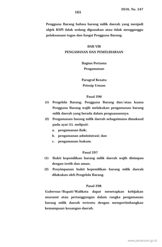 2016, No. 547
165
Pengguna Barang bahwa barang milik daerah yang menjadi
objek KSPI tidak sedang digunakan atau tidak mengganggu
pelaksanaan tugas dan fungsi Pengguna Barang.
BAB VIII
PENGAMANAN DAN PEMELIHARAAN
Bagian Pertama
Pengamanan
Paragraf Kesatu
Prinsip Umum
Pasal 296
(1) Pengelola Barang, Pengguna Barang dan/atau kuasa
Pengguna Barang wajib melakukan pengamanan barang
milik daerah yang berada dalam penguasaannya.
(2) Pengamanan barang milik daerah sebagaimana dimaksud
pada ayat (1), meliputi:
a. pengamanan fisik;
b. pengamanan administrasi; dan
c. pengamanan hukum.
Pasal 297
(1) Bukti kepemilikan barang milik daerah wajib disimpan
dengan tertib dan aman.
(2) Penyimpanan bukti kepemilikan barang milik daerah
dilakukan oleh Pengelola Barang.
Pasal 298
Gubernur/Bupati/Walikota dapat menetapkan kebijakan
asuransi atau pertanggungan dalam rangka pengamanan
barang milik daerah tertentu dengan mempertimbangkan
kemampuan keuangan daerah.
www.peraturan.go.id
 