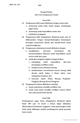 2016, No. 547 -166-
Paragraf Kedua
Tata Cara Pengamanan Tanah
Pasal 299
(1) Pengamanan fisik tanah dilakukan dengan antara lain:
a. memasang tanda letak tanah dengan membangun
pagar batas;
b. memasang tanda kepemilikan tanah; dan
c. melakukan penjagaan.
(2) Pengamanan fisik sebagaimana dimaksud pada ayat (1)
dilaksanakan dengan mempertimbangkan kemampuan
keuangan pemerintah daerah dan kondisi/letak tanah
yang bersangkutan
(3) Pengamanan administrasi tanah dilakukan dengan:
a. menghimpun, mencatat, menyimpan, dan
menatausahakan dokumen bukti kepemilikan tanah
secara tertib dan aman.
b. melakukan langkah-langkah sebagai berikut:
1. melengkapi bukti kepemilikan dan/atau
menyimpan sertifikat tanah;
2. membuat kartu identitas barang;
3. melaksanakan inventarisasi/sensus barang milik
daerah sekali dalam 5 (lima) tahun serta
melaporkan hasilnya; dan
4. mencatat dalam Daftar Barang Pengelola/
Pengguna Barang/Kuasa Pengguna.
(4) Pengamanan hukum dilakukan terhadap:
a. tanah yang belum memiliki sertifikat; dan
b. tanah yang sudah memiliki sertifikat namun belum
atas nama pemerintah daerah.
Pasal 300
Pembangunan pagar batas sebagaimana dimaksud dalam
Pasal 299 ayat (1) huruf a belum dapat dilakukan
dikarenakan keterbatasan anggaran, maka pemasangan tanda
letak tanah dilakukan melalui pembangunan patok penanda
batas tanah.
www.peraturan.go.id
 