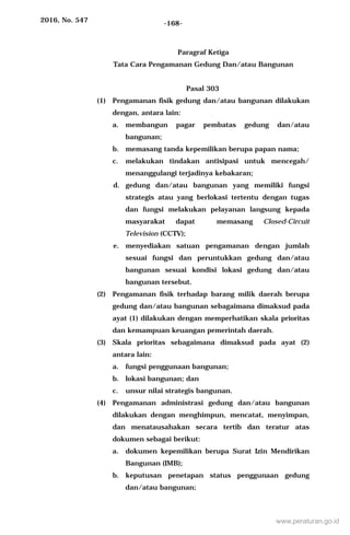 2016, No. 547 -168-
Paragraf Ketiga
Tata Cara Pengamanan Gedung Dan/atau Bangunan
Pasal 303
(1) Pengamanan fisik gedung dan/atau bangunan dilakukan
dengan, antara lain:
a. membangun pagar pembatas gedung dan/atau
bangunan;
b. memasang tanda kepemilikan berupa papan nama;
c. melakukan tindakan antisipasi untuk mencegah/
menanggulangi terjadinya kebakaran;
d. gedung dan/atau bangunan yang memiliki fungsi
strategis atau yang berlokasi tertentu dengan tugas
dan fungsi melakukan pelayanan langsung kepada
masyarakat dapat memasang Closed-Circuit
Television (CCTV);
e. menyediakan satuan pengamanan dengan jumlah
sesuai fungsi dan peruntukkan gedung dan/atau
bangunan sesuai kondisi lokasi gedung dan/atau
bangunan tersebut.
(2) Pengamanan fisik terhadap barang milik daerah berupa
gedung dan/atau bangunan sebagaimana dimaksud pada
ayat (1) dilakukan dengan memperhatikan skala prioritas
dan kemampuan keuangan pemerintah daerah.
(3) Skala prioritas sebagaimana dimaksud pada ayat (2)
antara lain:
a. fungsi penggunaan bangunan;
b. lokasi bangunan; dan
c. unsur nilai strategis bangunan.
(4) Pengamanan administrasi gedung dan/atau bangunan
dilakukan dengan menghimpun, mencatat, menyimpan,
dan menatausahakan secara tertib dan teratur atas
dokumen sebagai berikut:
a. dokumen kepemilikan berupa Surat Izin Mendirikan
Bangunan (IMB);
b. keputusan penetapan status penggunaan gedung
dan/atau bangunan;
www.peraturan.go.id
 