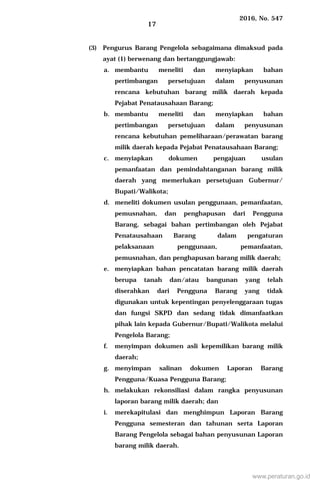 2016, No. 547
17
(3) Pengurus Barang Pengelola sebagaimana dimaksud pada
ayat (1) berwenang dan bertanggungjawab:
a. membantu meneliti dan menyiapkan bahan
pertimbangan persetujuan dalam penyusunan
rencana kebutuhan barang milik daerah kepada
Pejabat Penatausahaan Barang;
b. membantu meneliti dan menyiapkan bahan
pertimbangan persetujuan dalam penyusunan
rencana kebutuhan pemeliharaan/perawatan barang
milik daerah kepada Pejabat Penatausahaan Barang;
c. menyiapkan dokumen pengajuan usulan
pemanfaatan dan pemindahtanganan barang milik
daerah yang memerlukan persetujuan Gubernur/
Bupati/Walikota;
d. meneliti dokumen usulan penggunaan, pemanfaatan,
pemusnahan, dan penghapusan dari Pengguna
Barang, sebagai bahan pertimbangan oleh Pejabat
Penatausahaan Barang dalam pengaturan
pelaksanaan penggunaan, pemanfaatan,
pemusnahan, dan penghapusan barang milik daerah;
e. menyiapkan bahan pencatatan barang milik daerah
berupa tanah dan/atau bangunan yang telah
diserahkan dari Pengguna Barang yang tidak
digunakan untuk kepentingan penyelenggaraan tugas
dan fungsi SKPD dan sedang tidak dimanfaatkan
pihak lain kepada Gubernur/Bupati/Walikota melalui
Pengelola Barang;
f. menyimpan dokumen asli kepemilikan barang milik
daerah;
g. menyimpan salinan dokumen Laporan Barang
Pengguna/Kuasa Pengguna Barang;
h. melakukan rekonsiliasi dalam rangka penyusunan
laporan barang milik daerah; dan
i. merekapitulasi dan menghimpun Laporan Barang
Pengguna semesteran dan tahunan serta Laporan
Barang Pengelola sebagai bahan penyusunan Laporan
barang milik daerah.
www.peraturan.go.id
 