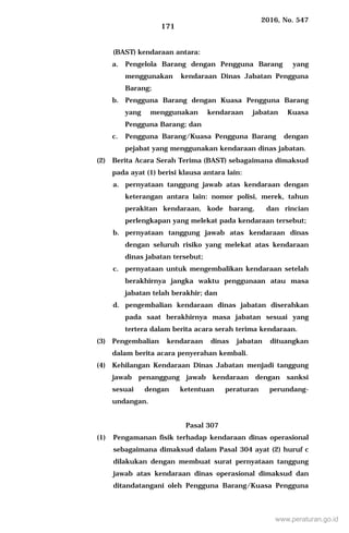 2016, No. 547
171
(BAST) kendaraan antara:
a. Pengelola Barang dengan Pengguna Barang yang
menggunakan kendaraan Dinas Jabatan Pengguna
Barang;
b. Pengguna Barang dengan Kuasa Pengguna Barang
yang menggunakan kendaraan jabatan Kuasa
Pengguna Barang; dan
c. Pengguna Barang/Kuasa Pengguna Barang dengan
pejabat yang menggunakan kendaraan dinas jabatan.
(2) Berita Acara Serah Terima (BAST) sebagaimana dimaksud
pada ayat (1) berisi klausa antara lain:
a. pernyataan tanggung jawab atas kendaraan dengan
keterangan antara lain: nomor polisi, merek, tahun
perakitan kendaraan, kode barang, dan rincian
perlengkapan yang melekat pada kendaraan tersebut;
b. pernyataan tanggung jawab atas kendaraan dinas
dengan seluruh risiko yang melekat atas kendaraan
dinas jabatan tersebut;
c. pernyataan untuk mengembalikan kendaraan setelah
berakhirnya jangka waktu penggunaan atau masa
jabatan telah berakhir; dan
d. pengembalian kendaraan dinas jabatan diserahkan
pada saat berakhirnya masa jabatan sesuai yang
tertera dalam berita acara serah terima kendaraan.
(3) Pengembalian kendaraan dinas jabatan dituangkan
dalam berita acara penyerahan kembali.
(4) Kehilangan Kendaraan Dinas Jabatan menjadi tanggung
jawab penanggung jawab kendaraan dengan sanksi
sesuai dengan ketentuan peraturan perundang-
undangan.
Pasal 307
(1) Pengamanan fisik terhadap kendaraan dinas operasional
sebagaimana dimaksud dalam Pasal 304 ayat (2) huruf c
dilakukan dengan membuat surat pernyataan tanggung
jawab atas kendaraan dinas operasional dimaksud dan
ditandatangani oleh Pengguna Barang/Kuasa Pengguna
www.peraturan.go.id
 