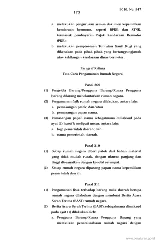2016, No. 547
173
a. melakukan pengurusan semua dokumen kepemilikan
kendaraan bermotor, seperti BPKB dan STNK,
termasuk pembayaran Pajak Kendaraan Bermotor
(PKB);
b. melakukan pemprosesan Tuntutan Ganti Rugi yang
dikenakan pada pihak-pihak yang bertanggungjawab
atas kehilangan kendaraan dinas bermotor;
Paragraf Kelima
Tata Cara Pengamanan Rumah Negara
Pasal 309
(1) Pengelola Barang/Pengguna Barang/Kuasa Pengguna
Barang dilarang menelantarkan rumah negara.
(2) Pengamanan fisik rumah negara dilakukan, antara lain:
a. pemasangan patok; dan/atau
b. pemasangan papan nama.
(3) Pemasangan papan nama sebagaimana dimaksud pada
ayat (2) huruf b meliputi unsur, antara lain:
a. logo pemerintah daerah; dan
b. nama pemerintah daerah.
Pasal 310
(1) Setiap rumah negara diberi patok dari bahan material
yang tidak mudah rusak, dengan ukuran panjang dan
tinggi disesuaikan dengan kondisi setempat.
(2) Setiap rumah negara dipasang papan nama kepemilikan
pemerintah daerah.
Pasal 311
(1) Pengamanan fisik terhadap barang milik daerah berupa
rumah negara dilakukan dengan membuat Berita Acara
Serah Terima (BAST) rumah negara.
(2) Berita Acara Serah Terima (BAST) sebagaimana dimaksud
pada ayat (1) dilakukan oleh:
a. Pengguna Barang/Kuasa Pengguna Barang yang
melakukan penatausahaan rumah negara dengan
www.peraturan.go.id
 