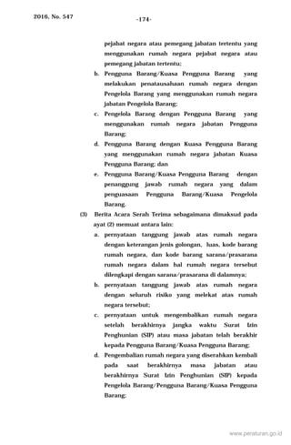 2016, No. 547 -174-
pejabat negara atau pemegang jabatan tertentu yang
menggunakan rumah negara pejabat negara atau
pemegang jabatan tertentu;
b. Pengguna Barang/Kuasa Pengguna Barang yang
melakukan penatausahaan rumah negara dengan
Pengelola Barang yang menggunakan rumah negara
jabatan Pengelola Barang;
c. Pengelola Barang dengan Pengguna Barang yang
menggunakan rumah negara jabatan Pengguna
Barang;
d. Pengguna Barang dengan Kuasa Pengguna Barang
yang menggunakan rumah negara jabatan Kuasa
Pengguna Barang; dan
e. Pengguna Barang/Kuasa Pengguna Barang dengan
penanggung jawab rumah negara yang dalam
penguasaan Pengguna Barang/Kuasa Pengelola
Barang.
(3) Berita Acara Serah Terima sebagaimana dimaksud pada
ayat (2) memuat antara lain:
a. pernyataan tanggung jawab atas rumah negara
dengan keterangan jenis golongan, luas, kode barang
rumah negara, dan kode barang sarana/prasarana
rumah negara dalam hal rumah negara tersebut
dilengkapi dengan sarana/prasarana di dalamnya;
b. pernyataan tanggung jawab atas rumah negara
dengan seluruh risiko yang melekat atas rumah
negara tersebut;
c. pernyataan untuk mengembalikan rumah negara
setelah berakhirnya jangka waktu Surat Izin
Penghunian (SIP) atau masa jabatan telah berakhir
kepada Pengguna Barang/Kuasa Pengguna Barang;
d. Pengembalian rumah negara yang diserahkan kembali
pada saat berakhirnya masa jabatan atau
berakhirnya Surat Izin Penghunian (SIP) kepada
Pengelola Barang/Pengguna Barang/Kuasa Pengguna
Barang;
www.peraturan.go.id
 