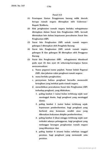 2016, No. 547 -176-
Pasal 313
(1) Penetapan Status Penggunaan barang milik daerah
berupa rumah negara ditetapkan oleh Gubernur/
Bupati/Walikota.
(2) Hak penghunian rumah negara berlaku sebagaimana
ditetapkan dalam Surat Izin Penghunian (SIP), kecuali
ditentukan lain dalam keputusan pencabutan Surat Izin
Penghunian (SIP).
(3) Surat Izin Penghunian (SIP) untuk rumah negara
golongan I ditetapkan oleh Pengelola Barang.
(4) Surat Izin Penghunian (SIP) untuk rumah negara
golongan II dan golongan III ditetapkan oleh Pengguna
Barang.
(5) Surat Izin Penghunian (SIP) sebagaimana dimaksud
pada ayat (3) dan ayat (4) sekurang-kurangnya harus
mencantumkan:
a. Nama pegawai/nama pejabat, Nomor Induk Pegawai
(NIP), dan jabatan calon penghuni rumah negara;
b. masa berlaku penghunian;
c. pernyataan bahwa penghuni bersedia memenuhi
kewajiban yang melekat pada rumah negara.
d. menerbitkan pencabutan Surat Izin Penghunian (SIP)
terhadap penghuni, yang dilakukan:
1. paling lambat 1 (satu) bulan terhitung sejak saat
meninggal dunia, bagi penghuni yang meninggal
dunia;
2. paling lambat 1 (satu) bulan terhitung sejak
keputusan pemberhentian, bagi penghuni yang
berhenti atas kemauan sendiri atau yang
dikenakan hukuman disiplin pemberhentian;
3. paling lambat 2 (dua) minggu terhitung sejak saat
terbukti adanya pelanggaran, bagi penghuni yang
melanggar larangan penghunian rumah negara
yang dihuninya; dan
4. paling lambat 6 (enam) bulan sebelum tanggal
pensiun, bagi penghuni yang memasuki usia
pensiun.
www.peraturan.go.id
 