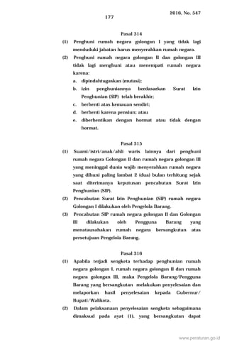 2016, No. 547
177
Pasal 314
(1) Penghuni rumah negara golongan I yang tidak lagi
menduduki jabatan harus menyerahkan rumah negara.
(2) Penghuni rumah negara golongan II dan golongan III
tidak lagi menghuni atau menempati rumah negara
karena:
a. dipindahtugaskan (mutasi);
b. izin penghuniannya berdasarkan Surat Izin
Penghunian (SIP) telah berakhir;
c. berhenti atas kemauan sendiri;
d. berhenti karena pensiun; atau
e. diberhentikan dengan hormat atau tidak dengan
hormat.
Pasal 315
(1) Suami/istri/anak/ahli waris lainnya dari penghuni
rumah negara Golongan II dan rumah negara golongan III
yang meninggal dunia wajib menyerahkan rumah negara
yang dihuni paling lambat 2 (dua) bulan terhitung sejak
saat diterimanya keputusan pencabutan Surat Izin
Penghunian (SIP).
(2) Pencabutan Surat Izin Penghunian (SIP) rumah negara
Golongan I dilakukan oleh Pengelola Barang.
(3) Pencabutan SIP rumah negara golongan II dan Golongan
III dilakukan oleh Pengguna Barang yang
menatausahakan rumah negara bersangkutan atas
persetujuan Pengelola Barang.
Pasal 316
(1) Apabila terjadi sengketa terhadap penghunian rumah
negara golongan I, rumah negara golongan II dan rumah
negara golongan III, maka Pengelola Barang/Pengguna
Barang yang bersangkutan melakukan penyelesaian dan
melaporkan hasil penyelesaian kepada Gubernur/
Bupati/Walikota.
(2) Dalam pelaksanaan penyelesaian sengketa sebagaimana
dimaksud pada ayat (1), yang bersangkutan dapat
www.peraturan.go.id
 
