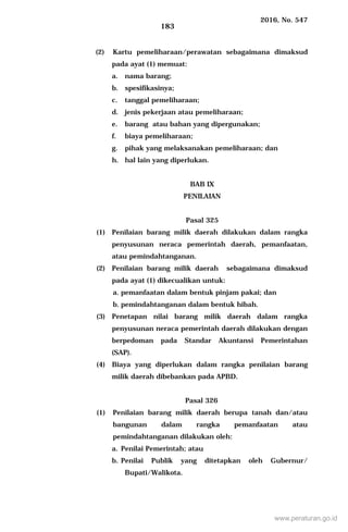2016, No. 547
183
(2) Kartu pemeliharaan/perawatan sebagaimana dimaksud
pada ayat (1) memuat:
a. nama barang;
b. spesifikasinya;
c. tanggal pemeliharaan;
d. jenis pekerjaan atau pemeliharaan;
e. barang atau bahan yang dipergunakan;
f. biaya pemeliharaan;
g. pihak yang melaksanakan pemeliharaan; dan
h. hal lain yang diperlukan.
BAB IX
PENILAIAN
Pasal 325
(1) Penilaian barang milik daerah dilakukan dalam rangka
penyusunan neraca pemerintah daerah, pemanfaatan,
atau pemindahtanganan.
(2) Penilaian barang milik daerah sebagaimana dimaksud
pada ayat (1) dikecualikan untuk:
a. pemanfaatan dalam bentuk pinjam pakai; dan
b. pemindahtanganan dalam bentuk hibah.
(3) Penetapan nilai barang milik daerah dalam rangka
penyusunan neraca pemerintah daerah dilakukan dengan
berpedoman pada Standar Akuntansi Pemerintahan
(SAP).
(4) Biaya yang diperlukan dalam rangka penilaian barang
milik daerah dibebankan pada APBD.
Pasal 326
(1) Penilaian barang milik daerah berupa tanah dan/atau
bangunan dalam rangka pemanfaatan atau
pemindahtanganan dilakukan oleh:
a. Penilai Pemerintah; atau
b. Penilai Publik yang ditetapkan oleh Gubernur/
Bupati/Walikota.
www.peraturan.go.id
 