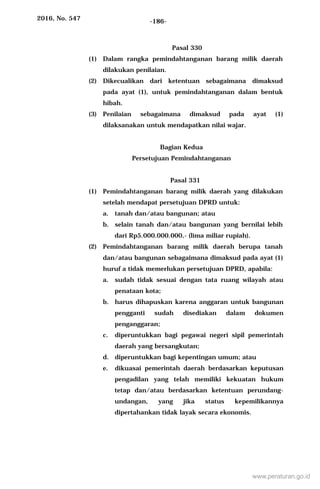 2016, No. 547 -186-
Pasal 330
(1) Dalam rangka pemindahtanganan barang milik daerah
dilakukan penilaian.
(2) Dikecualikan dari ketentuan sebagaimana dimaksud
pada ayat (1), untuk pemindahtanganan dalam bentuk
hibah.
(3) Penilaian sebagaimana dimaksud pada ayat (1)
dilaksanakan untuk mendapatkan nilai wajar.
Bagian Kedua
Persetujuan Pemindahtanganan
Pasal 331
(1) Pemindahtanganan barang milik daerah yang dilakukan
setelah mendapat persetujuan DPRD untuk:
a. tanah dan/atau bangunan; atau
b. selain tanah dan/atau bangunan yang bernilai lebih
dari Rp5.000.000.000,- (lima miliar rupiah).
(2) Pemindahtanganan barang milik daerah berupa tanah
dan/atau bangunan sebagaimana dimaksud pada ayat (1)
huruf a tidak memerlukan persetujuan DPRD, apabila:
a. sudah tidak sesuai dengan tata ruang wilayah atau
penataan kota;
b. harus dihapuskan karena anggaran untuk bangunan
pengganti sudah disediakan dalam dokumen
penganggaran;
c. diperuntukkan bagi pegawai negeri sipil pemerintah
daerah yang bersangkutan;
d. diperuntukkan bagi kepentingan umum; atau
e. dikuasai pemerintah daerah berdasarkan keputusan
pengadilan yang telah memiliki kekuatan hukum
tetap dan/atau berdasarkan ketentuan perundang-
undangan, yang jika status kepemilikannya
dipertahankan tidak layak secara ekonomis.
www.peraturan.go.id
 