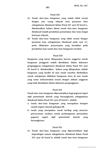 2016, No. 547
187
Pasal 332
(1) Tanah dan/atau bangunan yang sudah tidak sesuai
dengan tata ruang wilayah atau penataan kota
sebagaimana dimaksud dalam Pasal 331 ayat (2) huruf a,
dimaksudkan bahwa lokasi tanah dan/atau bangunan
dimaksud terjadi perubahan peruntukan dan/atau fungsi
kawasan wilayah.
(2) Tanah dan/atau bangunan yang tidak sesuai dengan
penataan kota sebagaimana dimaksud pada ayat (1),
perlu dilakukan penyesuaian yang berakibat pada
perubahan luas tanah dan/atau bangunan tersebut
Pasal 333
Bangunan yang harus dihapuskan karena anggaran untuk
bangunan pengganti sudah disediakan dalam dokumen
penganggaran sebagaimana dimaksud dalam Pasal 331 ayat
(2) huruf b, dimaksudkan bahwa yang dihapuskan adalah
bangunan yang berdiri di atas tanah tersebut dirobohkan
untuk selanjutnya didirikan bangunan baru di atas tanah
yang sama (rekonstruksi) sesuai dengan alokasi anggaran
yang telah disediakan dalam dokumen penganggaran.
Pasal 334
Tanah dan/atau bangunan diperuntukkan bagi pegawai negeri
sipil pemerintah daerah yang bersangkutan sebagaimana
dimaksud dalam Pasal 331 ayat (2) huruf c, adalah:
a. tanah dan/atau bangunan yang merupakan kategori
rumah negara/daerah golongan III;
b. tanah yang merupakan tanah kavling yang menurut
perencanaan awalnya untuk pembangunan perumahan
pegawai negeri sipil pemerintah daerah yang
bersangkutan.
Pasal 335
(1) Tanah dan/atau bangunan yang diperuntukkan bagi
kepentingan umum sebagaimana dimaksud dalam Pasal
331 ayat (2) huruf d, adalah tanah dan/atau bangunan
www.peraturan.go.id
 