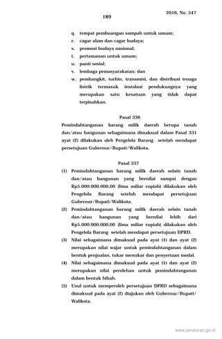 2016, No. 547
189
q. tempat pembuangan sampah untuk umum;
r. cagar alam dan cagar budaya;
s. promosi budaya nasional;
t. pertamanan untuk umum;
u. panti sosial;
v. lembaga pemasyarakatan; dan
w. pembangkit, turbin, transmisi, dan distribusi tenaga
listrik termasuk instalasi pendukungnya yang
merupakan satu kesatuan yang tidak dapat
terpisahkan.
Pasal 336
Pemindahtanganan barang milik daerah berupa tanah
dan/atau bangunan sebagaimana dimaksud dalam Pasal 331
ayat (2) dilakukan oleh Pengelola Barang setelah mendapat
persetujuan Gubernur/Bupati/Walikota.
Pasal 337
(1) Pemindahtanganan barang milik daerah selain tanah
dan/atau bangunan yang bernilai sampai dengan
Rp5.000.000.000,00 (lima miliar rupiah) dilakukan oleh
Pengelola Barang setelah mendapat persetujuan
Gubernur/Bupati/Walikota.
(2) Pemindahtanganan barang milik daerah selain tanah
dan/atau bangunan yang bernilai lebih dari
Rp5.000.000.000,00 (lima miliar rupiah) dilakukan oleh
Pengelola Barang setelah mendapat persetujuan DPRD.
(3) Nilai sebagaimana dimaksud pada ayat (1) dan ayat (2)
merupakan nilai wajar untuk pemindahtanganan dalam
bentuk penjualan, tukar menukar dan penyertaan modal.
(4) Nilai sebagaimana dimaksud pada ayat (1) dan ayat (2)
merupakan nilai perolehan untuk pemindahtanganan
dalam bentuk hibah.
(5) Usul untuk memperoleh persetujuan DPRD sebagaimana
dimaksud pada ayat (2) diajukan oleh Gubernur/Bupati/
Walikota.
www.peraturan.go.id
 