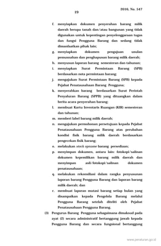 2016, No. 547
19
f. menyiapkan dokumen penyerahan barang milik
daerah berupa tanah dan/atau bangunan yang tidak
digunakan untuk kepentingan penyelenggaraan tugas
dan fungsi Pengguna Barang dan sedang tidak
dimanfaatkan pihak lain;
g. menyiapkan dokumen pengajuan usulan
pemusnahan dan penghapusan barang milik daerah;
h. menyusun laporan barang semesteran dan tahunan;
i. menyiapkan Surat Permintaan Barang (SPB)
berdasarkan nota permintaan barang;
j. mengajukan Surat Permintaan Barang (SPB) kepada
Pejabat Penatausahaan Barang Pengguna;
k. menyerahkan barang berdasarkan Surat Perintah
Penyaluran Barang (SPPB) yang dituangkan dalam
berita acara penyerahan barang;
l. membuat Kartu Inventaris Ruangan (KIR) semesteran
dan tahunan;
m. memberi label barang milik daerah;
n. mengajukan permohonan persetujuan kepada Pejabat
Penatausahaan Pengguna Barang atas perubahan
kondisi fisik barang milik daerah berdasarkan
pengecekan fisik barang;
o. melakukan stock opname barang persediaan;
p. menyimpan dokumen, antara lain: fotokopi/salinan
dokumen kepemilikan barang milik daerah dan
menyimpan asli/fotokopi/salinan dokumen
penatausahaan;
q. melakukan rekonsiliasi dalam rangka penyusunan
laporan barang Pengguna Barang dan laporan barang
milik daerah; dan
r. membuat laporan mutasi barang setiap bulan yang
disampaikan kepada Pengelola Barang melalui
Pengguna Barang setelah diteliti oleh Pejabat
Penatausahaan Pengguna Barang.
(3) Pengurus Barang Pengguna sebagaimana dimaksud pada
ayat (2) secara administratif bertanggung jawab kepada
Pengguna Barang dan secara fungsional bertanggung
www.peraturan.go.id
 