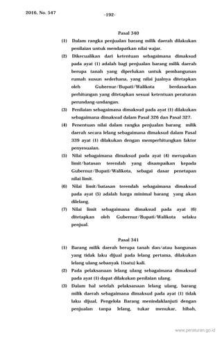 2016, No. 547 -192-
Pasal 340
(1) Dalam rangka penjualan barang milik daerah dilakukan
penilaian untuk mendapatkan nilai wajar.
(2) Dikecualikan dari ketentuan sebagaimana dimaksud
pada ayat (1) adalah bagi penjualan barang milik daerah
berupa tanah yang diperlukan untuk pembangunan
rumah susun sederhana, yang nilai jualnya ditetapkan
oleh Gubernur/Bupati/Walikota berdasarkan
perhitungan yang ditetapkan sesuai ketentuan peraturan
perundang-undangan.
(3) Penilaian sebagaimana dimaksud pada ayat (1) dilakukan
sebagaimana dimaksud dalam Pasal 326 dan Pasal 327.
(4) Penentuan nilai dalam rangka penjualan barang milik
daerah secara lelang sebagaimana dimaksud dalam Pasal
339 ayat (1) dilakukan dengan memperhitungkan faktor
penyesuaian.
(5) Nilai sebagaimana dimaksud pada ayat (4) merupakan
limit/batasan terendah yang disampaikan kepada
Gubernur/Bupati/Walikota, sebagai dasar penetapan
nilai limit.
(6) Nilai limit/batasan terendah sebagaimana dimaksud
pada ayat (5) adalah harga minimal barang yang akan
dilelang.
(7) Nilai limit sebagaimana dimaksud pada ayat (6)
ditetapkan oleh Gubernur/Bupati/Walikota selaku
penjual.
Pasal 341
(1) Barang milik daerah berupa tanah dan/atau bangunan
yang tidak laku dijual pada lelang pertama, dilakukan
lelang ulang sebanyak 1(satu) kali.
(2) Pada pelaksanaan lelang ulang sebagaimana dimaksud
pada ayat (1) dapat dilakukan penilaian ulang.
(3) Dalam hal setelah pelaksanaan lelang ulang, barang
milik daerah sebagaimana dimaksud pada ayat (1) tidak
laku dijual, Pengelola Barang menindaklanjuti dengan
penjualan tanpa lelang, tukar menukar, hibah,
www.peraturan.go.id
 