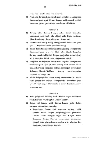2016, No. 547
193
penyertaan modal atau pemanfaatan.
(4) Pengelola Barang dapat melakukan kegiatan sebagaimana
dimaksud pada ayat (3) atas barang milik daerah setelah
mendapat persetujuan Gubernur/Bupati/Walikota.
Pasal 342
(1) Barang milik daerah berupa selain tanah dan/atau
bangunan yang tidak laku dijual pada lelang pertama,
dilakukan lelang ulang sebanyak 1 (satu) kali.
(2) Pelaksanaan lelang ulang sebagaimana dimaksud pada
ayat (1) dapat dilakukan penilaian ulang.
(3) Dalam hal setelah pelaksanaan lelang ulang sebagaimana
dimaksud pada ayat (1) tidak laku dijual, Pengelola
Barang menindaklanjuti dengan penjualan tanpa lelang,
tukar menukar, hibah, atau penyertaan modal.
(4) Pengelola Barang dapat melakukan kegiatan sebagaimana
dimaksud pada ayat (3) atas barang milik daerah selain
tanah dan/atau bangunan setelah mendapat persetujuan
Gubernur/Bupati/Walikota untuk masing-masing
kegiatan bersangkutan.
(5) Dalam hal penjualan tanpa lelang, tukar menukar, hibah,
atau penyertaan modal, sebagaimana dimaksud pada
ayat (3) tidak dapat dilaksanakan, maka dapat dilakukan
pemusnahan.
Pasal 343
(1) Hasil penjualan barang milik daerah wajib disetorkan
seluruhnya ke rekening Kas Umum Daerah.
(2) Dalam hal barang milik daerah berada pada Badan
Layanan Umum Daerah maka:
a. Pendapatan daerah dari penjualan barang milik
daerah dalam rangka penyelenggaraan pelayanan
umum sesuai dengan tugas dan fungsi Badan
Layanan Umum Daerah merupakan penerimaan
daerah yang disetorkan seluruhnya ke rekening kas
Badan Layanan Umum Daerah.
www.peraturan.go.id
 
