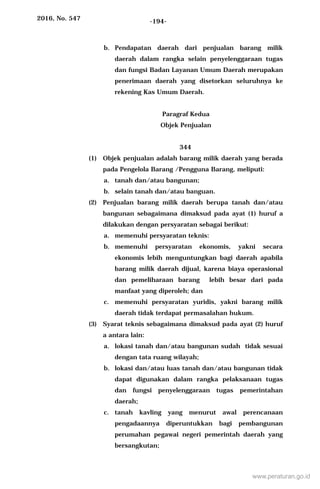 2016, No. 547 -194-
b. Pendapatan daerah dari penjualan barang milik
daerah dalam rangka selain penyelenggaraan tugas
dan fungsi Badan Layanan Umum Daerah merupakan
penerimaan daerah yang disetorkan seluruhnya ke
rekening Kas Umum Daerah.
Paragraf Kedua
Objek Penjualan
344
(1) Objek penjualan adalah barang milik daerah yang berada
pada Pengelola Barang /Pengguna Barang, meliputi:
a. tanah dan/atau bangunan;
b. selain tanah dan/atau banguan.
(2) Penjualan barang milik daerah berupa tanah dan/atau
bangunan sebagaimana dimaksud pada ayat (1) huruf a
dilakukan dengan persyaratan sebagai berikut:
a. memenuhi persyaratan teknis:
b. memenuhi persyaratan ekonomis, yakni secara
ekonomis lebih menguntungkan bagi daerah apabila
barang milik daerah dijual, karena biaya operasional
dan pemeliharaan barang lebih besar dari pada
manfaat yang diperoleh; dan
c. memenuhi persyaratan yuridis, yakni barang milik
daerah tidak terdapat permasalahan hukum.
(3) Syarat teknis sebagaimana dimaksud pada ayat (2) huruf
a antara lain:
a. lokasi tanah dan/atau bangunan sudah tidak sesuai
dengan tata ruang wilayah;
b. lokasi dan/atau luas tanah dan/atau bangunan tidak
dapat digunakan dalam rangka pelaksanaan tugas
dan fungsi penyelenggaraan tugas pemerintahan
daerah;
c. tanah kavling yang menurut awal perencanaan
pengadaannya diperuntukkan bagi pembangunan
perumahan pegawai negeri pemerintah daerah yang
bersangkutan;
www.peraturan.go.id
 