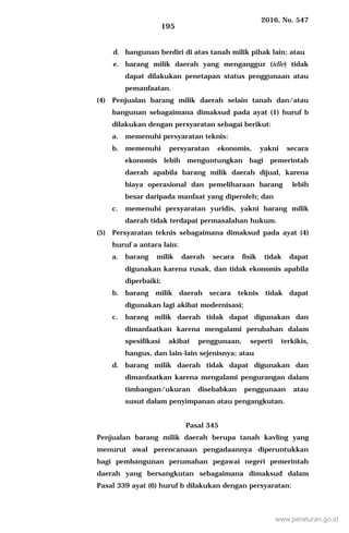 2016, No. 547
195
d. bangunan berdiri di atas tanah milik pihak lain; atau
e. barang milik daerah yang menganggur (idle) tidak
dapat dilakukan penetapan status penggunaan atau
pemanfaatan.
(4) Penjualan barang milik daerah selain tanah dan/atau
bangunan sebagaimana dimaksud pada ayat (1) huruf b
dilakukan dengan persyaratan sebagai berikut:
a. memenuhi persyaratan teknis:
b. memenuhi persyaratan ekonomis, yakni secara
ekonomis lebih menguntungkan bagi pemerintah
daerah apabila barang milik daerah dijual, karena
biaya operasional dan pemeliharaan barang lebih
besar daripada manfaat yang diperoleh; dan
c. memenuhi persyaratan yuridis, yakni barang milik
daerah tidak terdapat permasalahan hukum.
(5) Persyaratan teknis sebagaimana dimaksud pada ayat (4)
huruf a antara lain:
a. barang milik daerah secara fisik tidak dapat
digunakan karena rusak, dan tidak ekonomis apabila
diperbaiki;
b. barang milik daerah secara teknis tidak dapat
digunakan lagi akibat modernisasi;
c. barang milik daerah tidak dapat digunakan dan
dimanfaatkan karena mengalami perubahan dalam
spesifikasi akibat penggunaan, seperti terkikis,
hangus, dan lain-lain sejenisnya; atau
d. barang milik daerah tidak dapat digunakan dan
dimanfaatkan karena mengalami pengurangan dalam
timbangan/ukuran disebabkan penggunaan atau
susut dalam penyimpanan atau pengangkutan.
Pasal 345
Penjualan barang milik daerah berupa tanah kavling yang
menurut awal perencanaan pengadaannya diperuntukkan
bagi pembangunan perumahan pegawai negeri pemerintah
daerah yang bersangkutan sebagaimana dimaksud dalam
Pasal 339 ayat (6) huruf b dilakukan dengan persyaratan:
www.peraturan.go.id
 