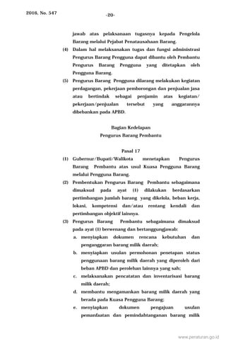2016, No. 547 -20-
jawab atas pelaksanaan tugasnya kepada Pengelola
Barang melalui Pejabat Penatausahaan Barang.
(4) Dalam hal melaksanakan tugas dan fungsi administrasi
Pengurus Barang Pengguna dapat dibantu oleh Pembantu
Pengurus Barang Pengguna yang ditetapkan oleh
Pengguna Barang.
(5) Pengurus Barang Pengguna dilarang melakukan kegiatan
perdagangan, pekerjaan pemborongan dan penjualan jasa
atau bertindak sebagai penjamin atas kegiatan/
pekerjaan/penjualan tersebut yang anggarannya
dibebankan pada APBD.
Bagian Kedelapan
Pengurus Barang Pembantu
Pasal 17
(1) Gubernur/Bupati/Walikota menetapkan Pengurus
Barang Pembantu atas usul Kuasa Pengguna Barang
melalui Pengguna Barang.
(2) Pembentukan Pengurus Barang Pembantu sebagaimana
dimaksud pada ayat (1) dilakukan berdasarkan
pertimbangan jumlah barang yang dikelola, beban kerja,
lokasi, kompetensi dan/atau rentang kendali dan
pertimbangan objektif lainnya.
(3) Pengurus Barang Pembantu sebagaimana dimaksud
pada ayat (1) berwenang dan bertanggungjawab:
a. menyiapkan dokumen rencana kebutuhan dan
penganggaran barang milik daerah;
b. menyiapkan usulan permohonan penetapan status
penggunaan barang milik daerah yang diperoleh dari
beban APBD dan perolehan lainnya yang sah;
c. melaksanakan pencatatan dan inventarisasi barang
milik daerah;
d. membantu mengamankan barang milik daerah yang
berada pada Kuasa Pengguna Barang;
e. menyiapkan dokumen pengajuan usulan
pemanfaatan dan pemindahtanganan barang milik
www.peraturan.go.id
 