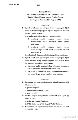 2016, No. 547 -202-
Paragraf Kelima
Tata Cara Penjualan Kendaraan Perorangan Dinas
Kepada Pejabat Negara, Mantan Pejabat Negara
Dan Pegawai Aparatur Sipil Negara (ASN)
Pasal 358
(1) Syarat kendaraan perorangan dinas yang dapat dijual
tanpa melalui lelang kepada pejabat negara dan mantan
pejabat negara, adalah:
a. telah berusia paling singkat 4 (empat) tahun:
1. terhitung mulai tanggal, bulan, tahun
perolehannya, untuk perolehan dalam kondisi
baru; atau
2. terhitung mulai tanggal, bulan, tahun
pembuatannya, untuk perolehan selain tersebut
pada angka 1.
b. sudah tidak digunakan lagi untuk pelaksanaan tugas.
(2) Syarat kendaraan perorangan dinas yang dapat dijual
tanpa melalui lelang kepada pegawai ASN adalah telah
berusia paling singkat 5 (lima) tahun:
a. terhitung mulai tanggal, bulan, tahun perolehannya,
untuk perolehan dalam kondisi baru; atau
b. terhitung mulai tanggal, bulan, tahun pembuatannya,
untuk perolehan selain tersebut pada huruf a.
pasal 359
(1) Kendaraan perorangan dinas dapat dijual tanpa melalui
lelang kepada:
a. pejabat negara;
b. mantan pejabat negara; atau
c. pegawai ASN.
(2) Pejabat Negara sebagaimana dimaksud pada ayat (1)
huruf a, yaitu:
a. Gubernur/Bupati/Walikota;
b. Wakil Gubernur/Wakil Bupati/Wakil Walikota.
(3) Mantan Pejabat Negara sebagaimana dimaksud pada ayat
(1) huruf b , yaitu:
www.peraturan.go.id
 