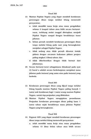 2016, No. 547 -204-
Pasal 362
(1) Mantan Pejabat Negara yang dapat membeli kendaraan
perorangan dinas tanpa melalui lelang memenuhi
persyaratan:
a. telah memiliki masa kerja atau masa pengabdian
selama 4 (empat) tahun atau lebih secara berturut-
turut, terhitung mulai tanggal ditetapkan menjadi
Pejabat Negara sampai dengan berakhirnya masa
jabatan;
b. belum pernah membeli kendaraan perorangan dinas
tanpa melalui lelang pada saat yang bersangkutan
menjabat sebagai Pejabat Negara;
c. tidak sedang atau tidak pernah dituntut tindak
pidana dengan ancaman hukuman pidana penjara
paling singkat 5 (lima) tahun; dan
d. tidak diberhentikan dengan tidak hormat dari
jabatannya.
(2) Secara berturut-turut sebagaimana dimaksud pada ayat
(1) huruf a adalah secara berkelanjutan menjalani masa
jabatan pada instansi yang sama atau pada instansi yang
berbeda.
Pasal 363
(1) Kendaraan perorangan dinas yang dijual tanpa melalui
lelang kepada mantan Pejabat Negara paling banyak 1
(satu) unit kendaraan bagi 1 (satu) orang mantan Pejabat
Negara, untuk tiap penjualan yang dilakukan.
(2) Mantan Pejabat Negara mengajukan permohonan
Penjualan kendaraan perorangan dinas paling lama 1
(satu) tahun sejak berakhirnya masa jabatan Pejabat
Negara yang bersangkutan.
Pasal 364
(1) Pegawai ASN yang dapat membeli kendaraan perorangan
dinas tanpa melalui lelang memenuhi persyaratan:
a. telah memiliki masa kerja atau masa pengabdian
selama 15 (lima belas) tahun atau lebih secara
www.peraturan.go.id
 