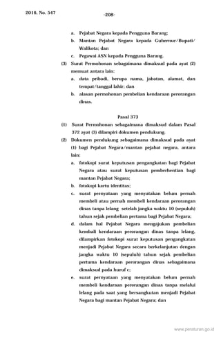 2016, No. 547 -208-
a. Pejabat Negara kepada Pengguna Barang;
b. Mantan Pejabat Negara kepada Gubernur/Bupati/
Walikota; dan
c. Pegawai ASN kepada Pengguna Barang.
(3) Surat Permohonan sebagaimana dimaksud pada ayat (2)
memuat antara lain:
a. data pribadi, berupa nama, jabatan, alamat, dan
tempat/tanggal lahir; dan
b. alasan permohonan pembelian kendaraan perorangan
dinas.
Pasal 373
(1) Surat Permohonan sebagaimana dimaksud dalam Pasal
372 ayat (3) dilampiri dokumen pendukung.
(2) Dokumen pendukung sebagaimana dimaksud pada ayat
(1) bagi Pejabat Negara/mantan pejabat negara, antara
lain:
a. fotokopi surat keputusan pengangkatan bagi Pejabat
Negara atau surat keputusan pemberhentian bagi
mantan Pejabat Negara;
b. fotokopi kartu identitas;
c. surat pernyataan yang menyatakan belum pernah
membeli atau pernah membeli kendaraan perorangan
dinas tanpa lelang setelah jangka waktu 10 (sepuluh)
tahun sejak pembelian pertama bagi Pejabat Negara;
d. dalam hal Pejabat Negara mengajukan pembelian
kembali kendaraan perorangan dinas tanpa lelang,
dilampirkan fotokopi surat keputusan pengangkatan
menjadi Pejabat Negara secara berkelanjutan dengan
jangka waktu 10 (sepuluh) tahun sejak pembelian
pertama kendaraan perorangan dinas sebagaimana
dimaksud pada huruf c;
e. surat pernyataan yang menyatakan belum pernah
membeli kendaraan perorangan dinas tanpa melalui
lelang pada saat yang bersangkutan menjadi Pejabat
Negara bagi mantan Pejabat Negara; dan
www.peraturan.go.id
 