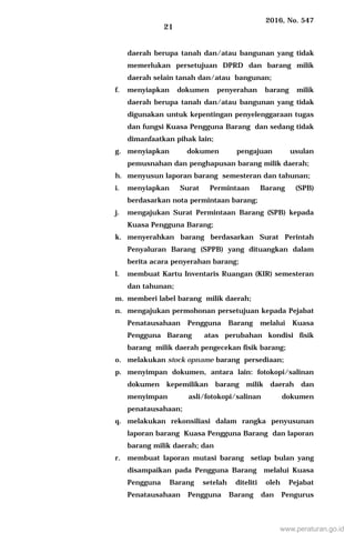 2016, No. 547
21
daerah berupa tanah dan/atau bangunan yang tidak
memerlukan persetujuan DPRD dan barang milik
daerah selain tanah dan/atau bangunan;
f. menyiapkan dokumen penyerahan barang milik
daerah berupa tanah dan/atau bangunan yang tidak
digunakan untuk kepentingan penyelenggaraan tugas
dan fungsi Kuasa Pengguna Barang dan sedang tidak
dimanfaatkan pihak lain;
g. menyiapkan dokumen pengajuan usulan
pemusnahan dan penghapusan barang milik daerah;
h. menyusun laporan barang semesteran dan tahunan;
i. menyiapkan Surat Permintaan Barang (SPB)
berdasarkan nota permintaan barang;
j. mengajukan Surat Permintaan Barang (SPB) kepada
Kuasa Pengguna Barang;
k. menyerahkan barang berdasarkan Surat Perintah
Penyaluran Barang (SPPB) yang dituangkan dalam
berita acara penyerahan barang;
l. membuat Kartu Inventaris Ruangan (KIR) semesteran
dan tahunan;
m. memberi label barang milik daerah;
n. mengajukan permohonan persetujuan kepada Pejabat
Penatausahaan Pengguna Barang melalui Kuasa
Pengguna Barang atas perubahan kondisi fisik
barang milik daerah pengecekan fisik barang;
o. melakukan stock opname barang persediaan;
p. menyimpan dokumen, antara lain: fotokopi/salinan
dokumen kepemilikan barang milik daerah dan
menyimpan asli/fotokopi/salinan dokumen
penatausahaan;
q. melakukan rekonsiliasi dalam rangka penyusunan
laporan barang Kuasa Pengguna Barang dan laporan
barang milik daerah; dan
r. membuat laporan mutasi barang setiap bulan yang
disampaikan pada Pengguna Barang melalui Kuasa
Pengguna Barang setelah diteliti oleh Pejabat
Penatausahaan Pengguna Barang dan Pengurus
www.peraturan.go.id
 