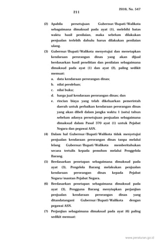 2016, No. 547
211
(2) Apabila persetujuan Gubernur/Bupati/Walikota
sebagaimana dimaksud pada ayat (1), melebihi batas
waktu hasil penilaian, maka sebelum dilakukan
penjualan terlebih dahulu harus dilakukan penilaian
ulang.
(3) Gubernur/Bupati/Walikota menyetujui dan menetapkan
kendaraan perorangan dinas yang akan dijual
berdasarkan hasil penelitian dan penilaian sebagaimana
dimaksud pada ayat (1) dan ayat (2), paling sedikit
memuat:
a. data kendaraan perorangan dinas;
b. nilai perolehan;
c. nilai buku;
d. harga jual kendaraan perorangan dinas; dan
e. rincian biaya yang telah dikeluarkan pemerintah
daerah untuk perbaikan kendaraan perorangan dinas
yang akan dibeli dalam jangka waktu 1 (satu) tahun
sebelum adanya persetujuan penjualan sebagaimana
dimaksud dalam Pasal 370 ayat (1) untuk Pejabat
Negara dan pegawai ASN.
(4) Dalam hal Gubernur/Bupati/Walikota tidak menyetujui
penjualan kendaraan perorangan dinas tanpa melalui
lelang Gubernur/Bupati/Walikota memberitahukan
secara tertulis kepada pemohon melalui Penggelola
Barang.
(5) Berdasarkan penetapan sebagaimana dimaksud pada
ayat (3), Pengelola Barang melakukan penjualan
kendaraan perorangan dinas kepada Pejabat
Negara/mantan Pejabat Negara.
(6) Berdasarkan penetapan sebagaimana dimaksud pada
ayat (3), Pengguna Barang menyiapkan perjanjian
penjualan kendaraan perorangan dinas yang
ditandatangani Gubernur/Bupati/Walikota dengan
pegawai ASN.
(7) Perjanjian sebagaimana dimaksud pada ayat (6) paling
sedikit memuat:
www.peraturan.go.id
 