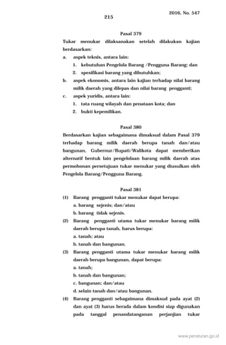2016, No. 547
215
Pasal 379
Tukar menukar dilaksanakan setelah dilakukan kajian
berdasarkan:
a. aspek teknis, antara lain:
1. kebutuhan Pengelola Barang /Pengguna Barang; dan
2. spesifikasi barang yang dibutuhkan;
b. aspek ekonomis, antara lain kajian terhadap nilai barang
milik daerah yang dilepas dan nilai barang pengganti;
c. aspek yuridis, antara lain:
1. tata ruang wilayah dan penataan kota; dan
2. bukti kepemilikan.
Pasal 380
Berdasarkan kajian sebagaimana dimaksud dalam Pasal 379
terhadap barang milik daerah berupa tanah dan/atau
bangunan, Gubernur/Bupati/Walikota dapat memberikan
alternatif bentuk lain pengelolaan barang milik daerah atas
permohonan persetujuan tukar menukar yang diusulkan oleh
Pengelola Barang/Pengguna Barang.
Pasal 381
(1) Barang pengganti tukar menukar dapat berupa:
a. barang sejenis; dan/atau
b. barang tidak sejenis.
(2) Barang pengganti utama tukar menukar barang milik
daerah berupa tanah, harus berupa:
a. tanah; atau
b. tanah dan bangunan.
(3) Barang pengganti utama tukar menukar barang milik
daerah berupa bangunan, dapat berupa:
a. tanah;
b. tanah dan bangunan;
c. bangunan; dan/atau
d. selain tanah dan/atau bangunan.
(4) Barang pengganti sebagaimana dimaksud pada ayat (2)
dan ayat (3) harus berada dalam kondisi siap digunakan
pada tanggal penandatanganan perjanjian tukar
www.peraturan.go.id
 