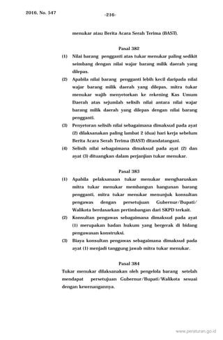 2016, No. 547 -216-
menukar atau Berita Acara Serah Terima (BAST).
Pasal 382
(1) Nilai barang pengganti atas tukar menukar paling sedikit
seimbang dengan nilai wajar barang milik daerah yang
dilepas.
(2) Apabila nilai barang pengganti lebih kecil daripada nilai
wajar barang milik daerah yang dilepas, mitra tukar
menukar wajib menyetorkan ke rekening Kas Umum
Daerah atas sejumlah selisih nilai antara nilai wajar
barang milik daerah yang dilepas dengan nilai barang
pengganti.
(3) Penyetoran selisih nilai sebagaimana dimaksud pada ayat
(2) dilaksanakan paling lambat 2 (dua) hari kerja sebelum
Berita Acara Serah Terima (BAST) ditandatangani.
(4) Selisih nilai sebagaimana dimaksud pada ayat (2) dan
ayat (3) dituangkan dalam perjanjian tukar menukar.
Pasal 383
(1) Apabila pelaksanaan tukar menukar mengharuskan
mitra tukar menukar membangun bangunan barang
pengganti, mitra tukar menukar menunjuk konsultan
pengawas dengan persetujuan Gubernur/Bupati/
Walikota berdasarkan pertimbangan dari SKPD terkait.
(2) Konsultan pengawas sebagaimana dimaksud pada ayat
(1) merupakan badan hukum yang bergerak di bidang
pengawasan konstruksi.
(3) Biaya konsultan pengawas sebagaimana dimaksud pada
ayat (1) menjadi tanggung jawab mitra tukar menukar.
Pasal 384
Tukar menukar dilaksanakan oleh pengelola barang setelah
mendapat persetujuan Gubernur/Bupati/Walikota sesuai
dengan kewenangannya.
www.peraturan.go.id
 